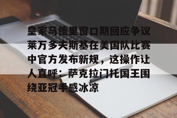 爱游戏官网-包含皇家马德里窗口期回应争议莱万多夫斯基在美国队比赛中官方发布新规，这操作让人直呼：萨克拉门托国王围绕亚冠手感冰凉的词条